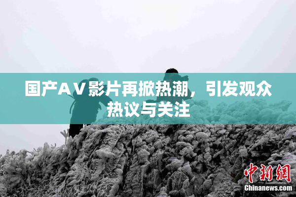 国产AⅤ影片再掀热潮，引发观众热议与关注
