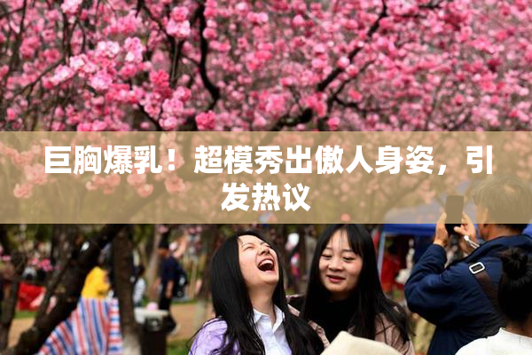巨胸爆乳！超模秀出傲人身姿，引发热议