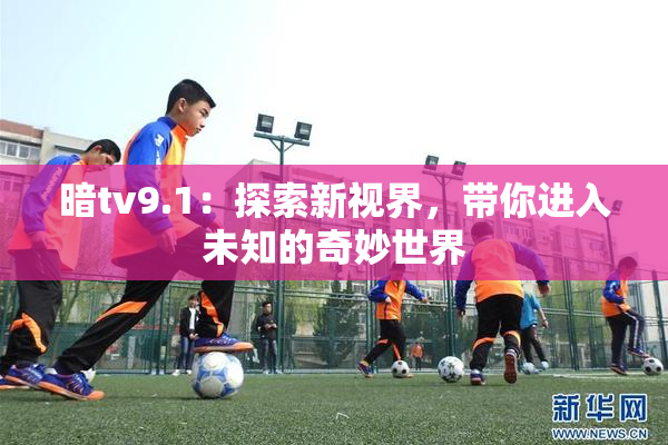 暗tv9.1：探索新视界，带你进入未知的奇妙世界