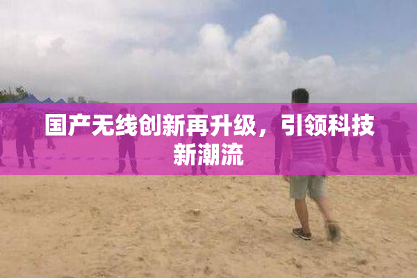 国产无线创新再升级，引领科技新潮流