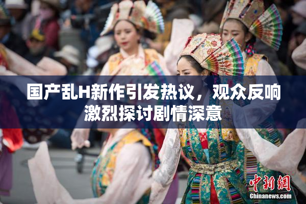 国产乱H新作引发热议，观众反响激烈探讨剧情深意