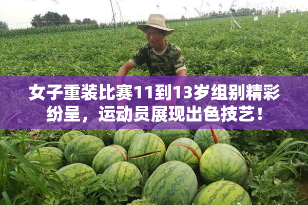 女子重装比赛11到13岁组别精彩纷呈，运动员展现出色技艺！