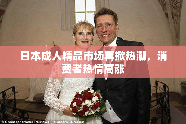 日本成人精品市场再掀热潮，消费者热情高涨