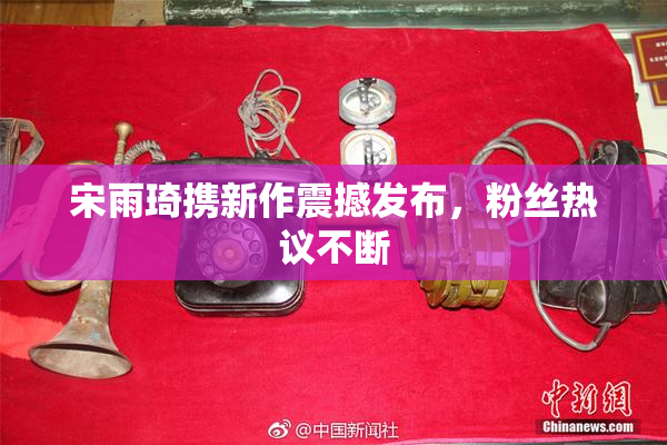 宋雨琦携新作震撼发布，粉丝热议不断