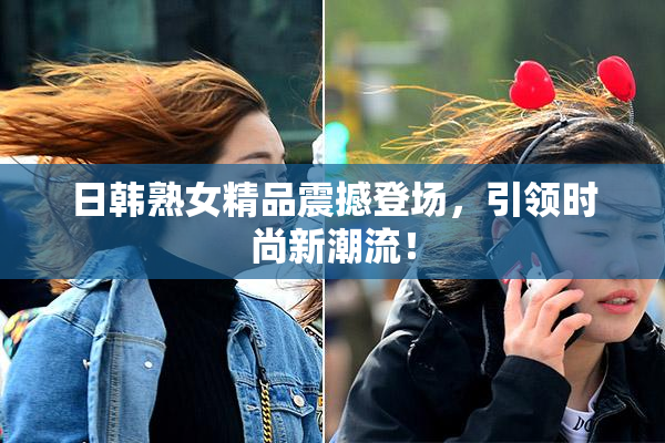 日韩熟女精品震撼登场，引领时尚新潮流！