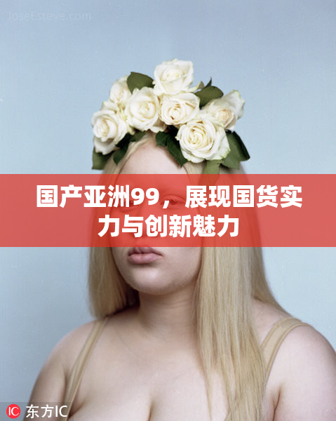 国产亚洲99，展现国货实力与创新魅力