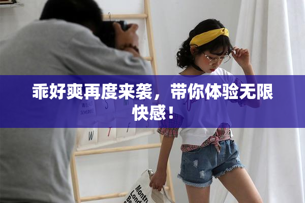 乖好爽再度来袭，带你体验无限快感！