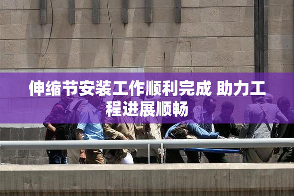 伸缩节安装工作顺利完成 助力工程进展顺畅
