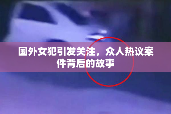 国外女犯引发关注，众人热议案件背后的故事