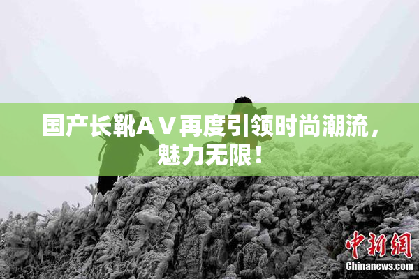 国产长靴AⅤ再度引领时尚潮流，魅力无限！
