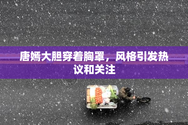 唐嫣大胆穿着胸罩，风格引发热议和关注
