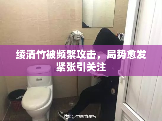 绫清竹被频繁攻击，局势愈发紧张引关注