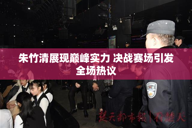 朱竹清展现巅峰实力 决战赛场引发全场热议