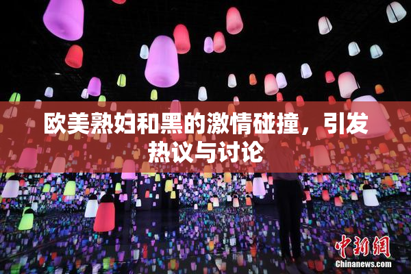 欧美熟妇和黑的激情碰撞，引发热议与讨论