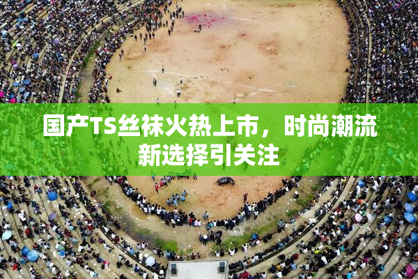 国产TS丝袜火热上市，时尚潮流新选择引关注