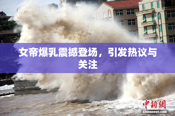 女帝爆乳震撼登场，引发热议与关注