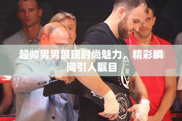 超帅男男展现时尚魅力，精彩瞬间引人瞩目