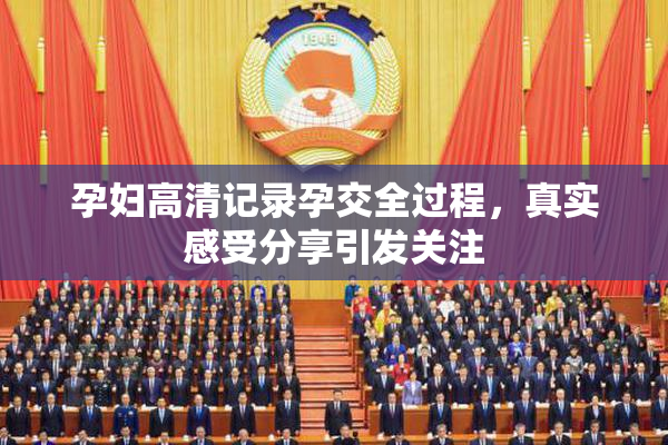 孕妇高清记录孕交全过程，真实感受分享引发关注