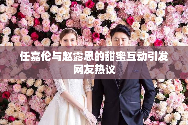 任嘉伦与赵露思的甜蜜互动引发网友热议
