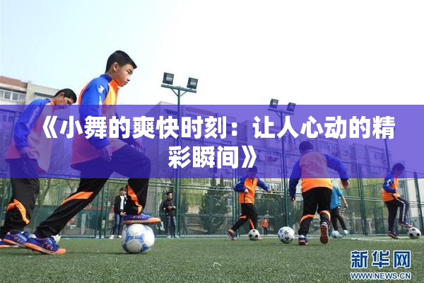 《小舞的爽快时刻：让人心动的精彩瞬间》