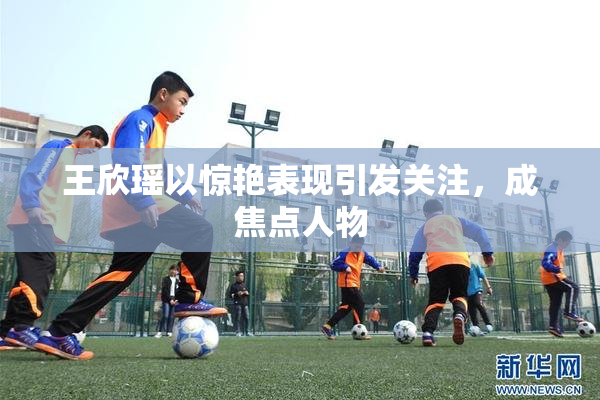 王欣瑶以惊艳表现引发关注，成焦点人物
