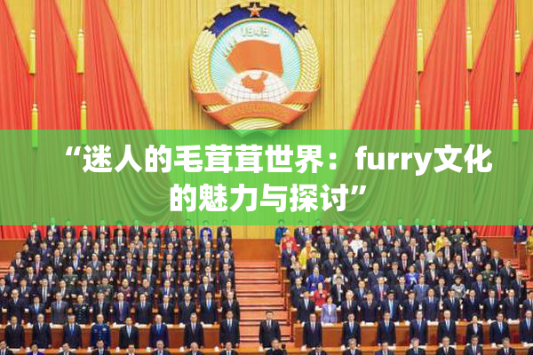 “迷人的毛茸茸世界：furry文化的魅力与探讨”