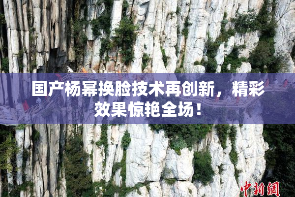 国产杨幂换脸技术再创新，精彩效果惊艳全场！