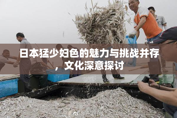 日本猛少妇色的魅力与挑战并存，文化深意探讨