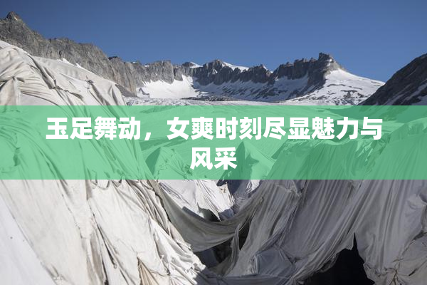 玉足舞动，女爽时刻尽显魅力与风采