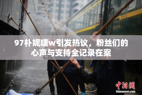 97朴妮唛w引发热议，粉丝们的心声与支持全记录在案