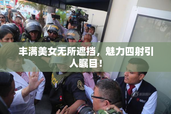 丰满美女无所遮挡，魅力四射引人瞩目！