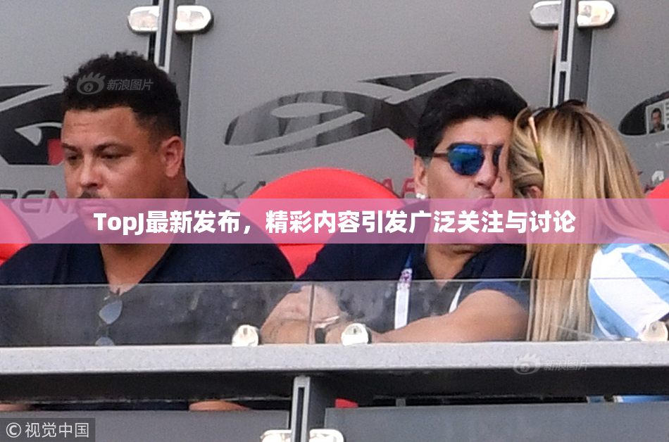 TopJ最新发布，精彩内容引发广泛关注与讨论