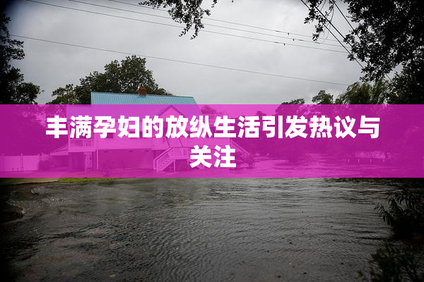 丰满孕妇的放纵生活引发热议与关注