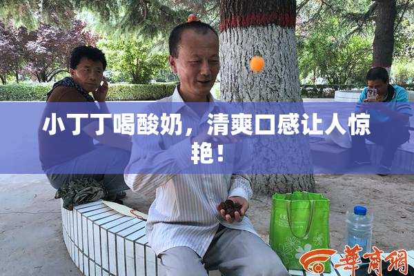 小丁丁喝酸奶，清爽口感让人惊艳！