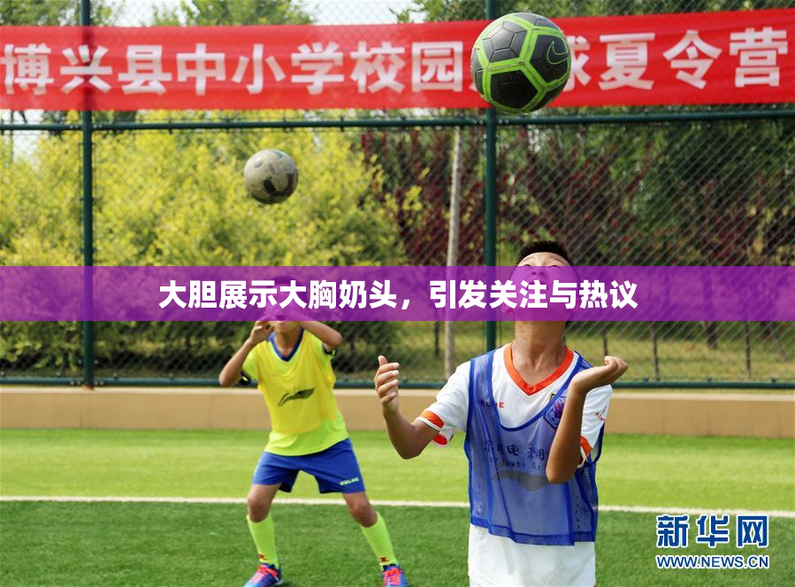 大胆展示大胸奶头，引发关注与热议