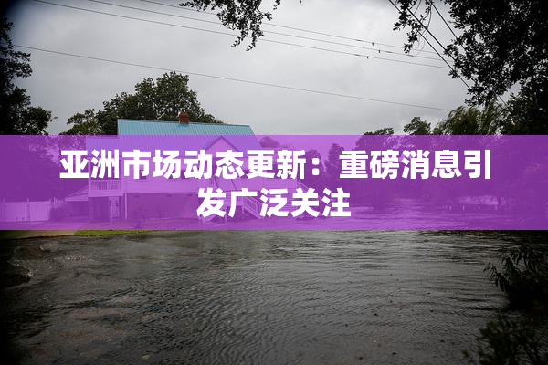亚洲市场动态更新：重磅消息引发广泛关注