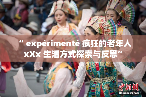 “ expérimenté 疯狂的老年人 xXx 生活方式探索与反思”
