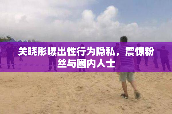 关晓彤曝出性行为隐私，震惊粉丝与圈内人士