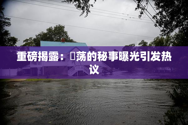 重磅揭露：婬荡的秘事曝光引发热议
