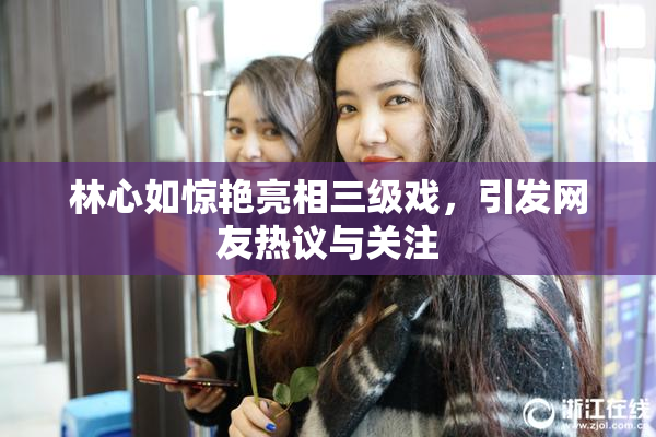 林心如惊艳亮相三级戏，引发网友热议与关注