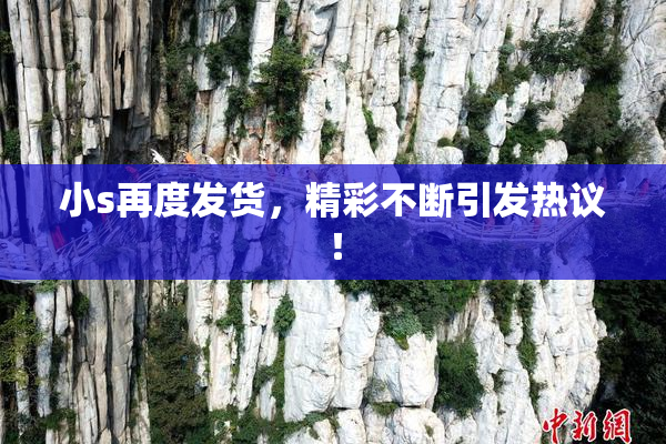 小s再度发货，精彩不断引发热议！