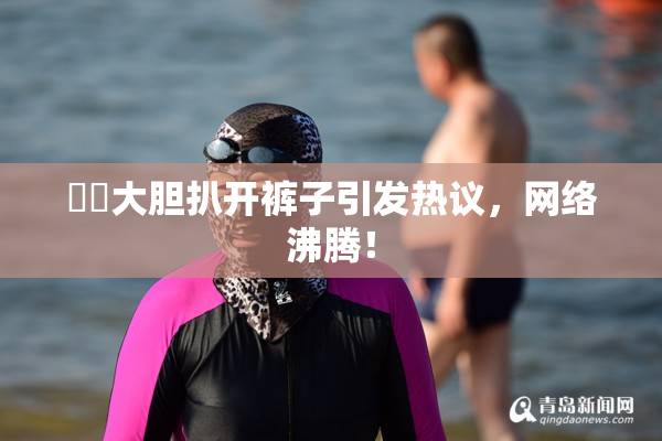 妺妺大胆扒开裤子引发热议，网络沸腾！