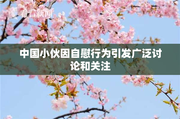 中国小伙因自慰行为引发广泛讨论和关注