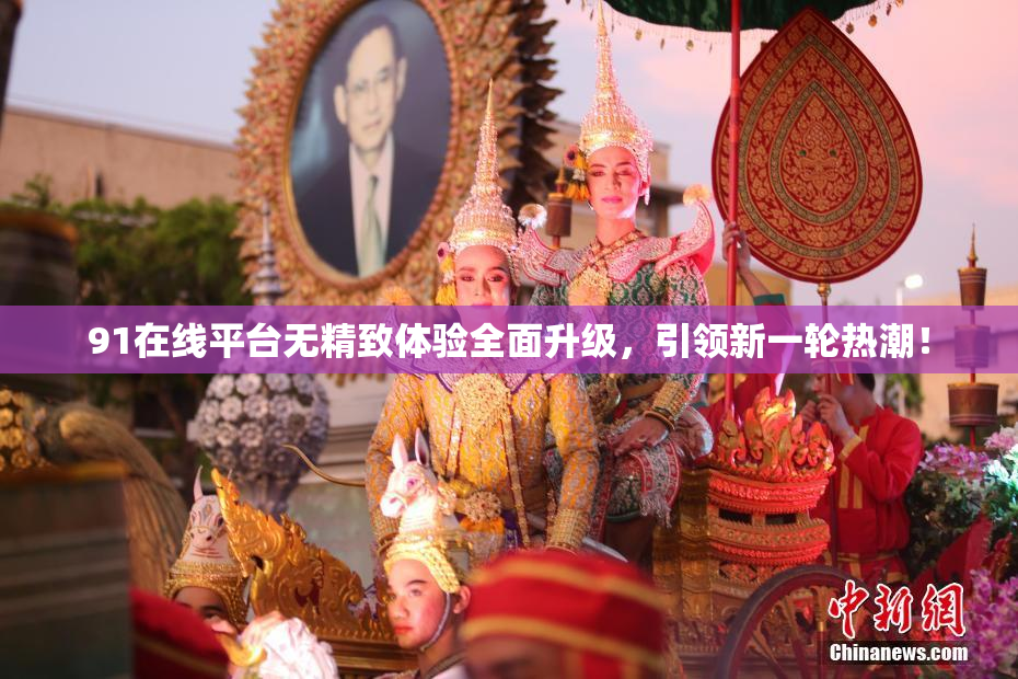 91在线平台无精致体验全面升级，引领新一轮热潮！