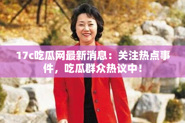 17c吃瓜网最新消息:关注热点事件,吃瓜群众热议中!