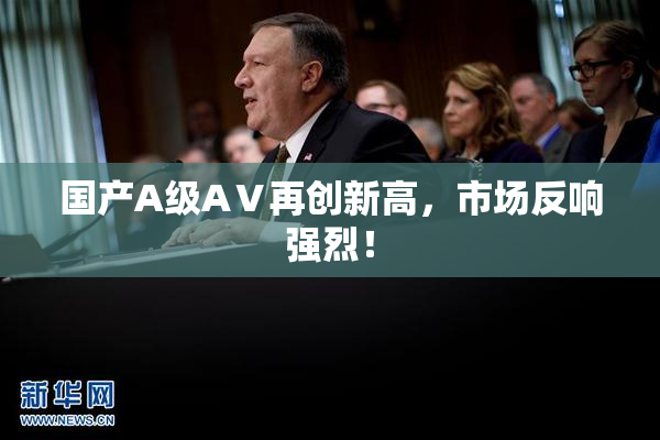 国产A级AⅤ再创新高,市场反响强烈!