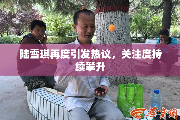 陆雪琪再度引发热议，关注度持续攀升