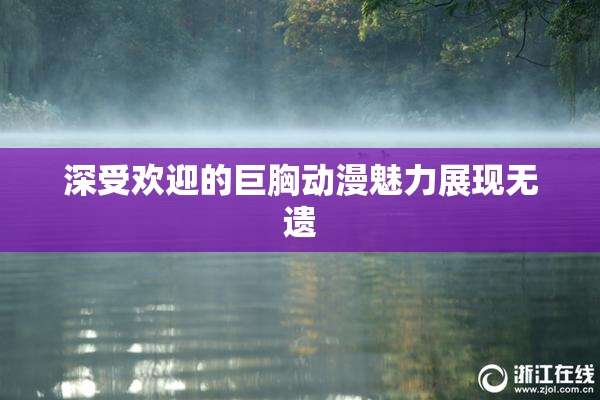 深受欢迎的巨胸动漫魅力展现无遗