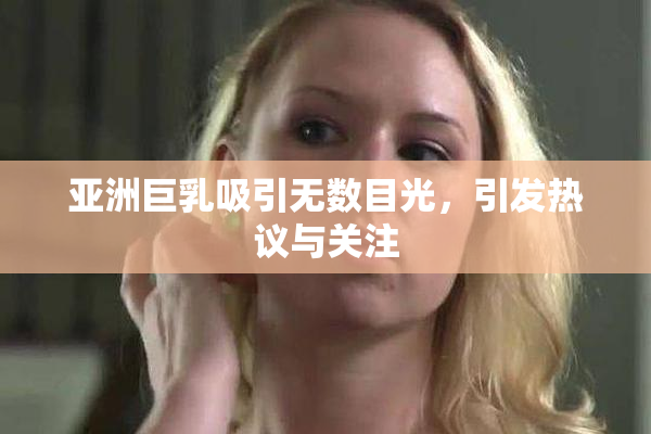 亚洲巨乳吸引无数目光，引发热议与关注