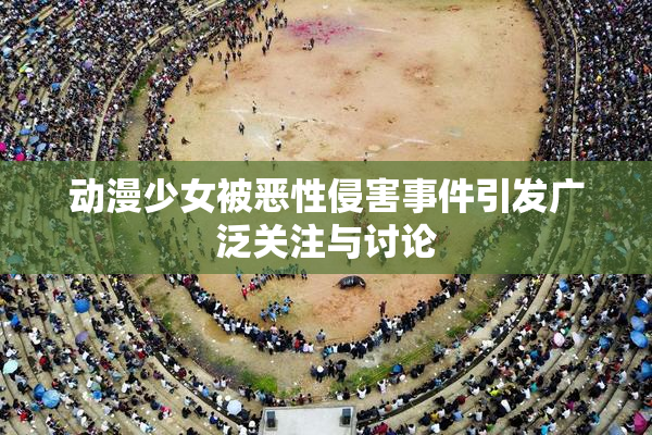 动漫少女被恶性侵害事件引发广泛关注与讨论